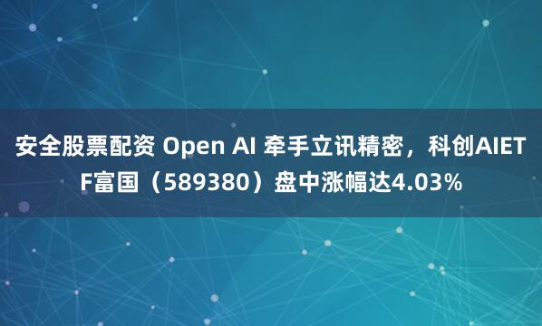安全股票配资 Open AI 牵手立讯精密，科创AIETF富国（589380）盘中涨幅达4.03%