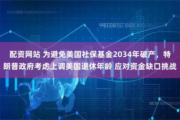 配资网站 为避免美国社保基金2034年破产，特朗普政府考虑上调美国退休年龄 应对资金缺口挑战