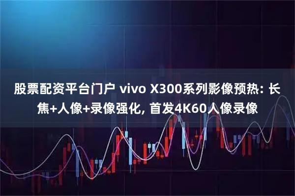 股票配资平台门户 vivo X300系列影像预热: 长焦+人像+录像强化, 首发4K60人像录像