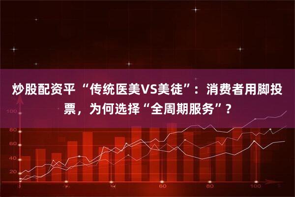 炒股配资平 “传统医美VS美徒”：消费者用脚投票，为何选择“全周期服务”？