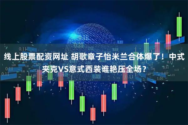 线上股票配资网址 胡歌章子怡米兰合体爆了！中式夹克VS意式西装谁艳压全场？