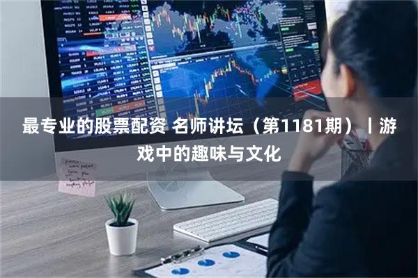 最专业的股票配资 名师讲坛（第1181期）丨游戏中的趣味与文化