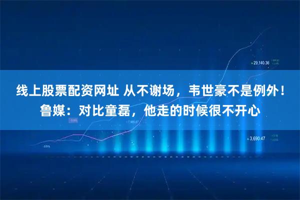 线上股票配资网址 从不谢场，韦世豪不是例外！鲁媒：对比童磊，他走的时候很不开心