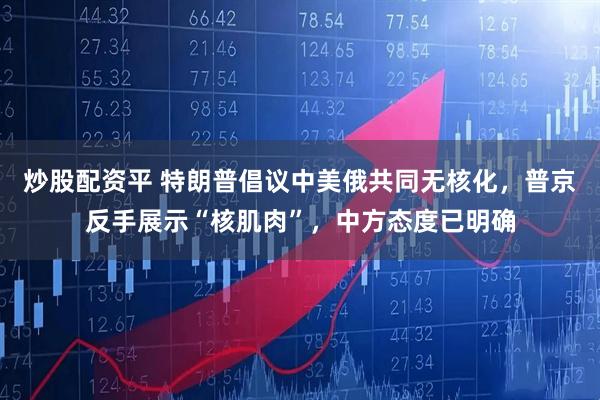 炒股配资平 特朗普倡议中美俄共同无核化，普京反手展示“核肌肉”，中方态度已明确