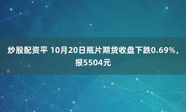 炒股配资平 10月20日瓶片期货收盘下跌0.69%，报5504元