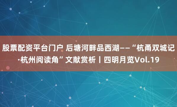 股票配资平台门户 后塘河畔品西湖——“杭甬双城记·杭州阅读角”文献赏析丨四明月览Vol.19