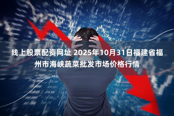 线上股票配资网址 2025年10月31日福建省福州市海峡蔬菜批发市场价格行情