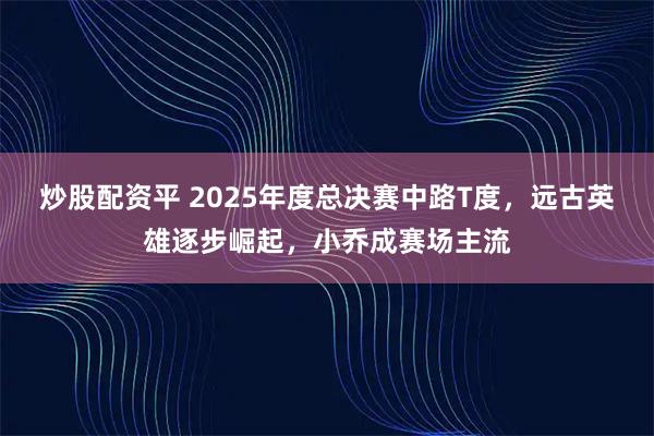 炒股配资平 2025年度总决赛中路T度，远古英雄逐步崛起，小乔成赛场主流