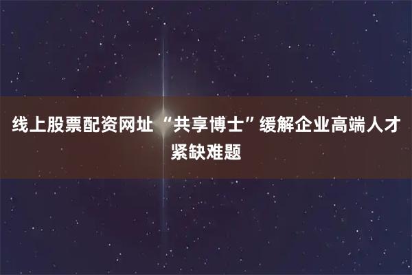 线上股票配资网址 “共享博士”缓解企业高端人才紧缺难题