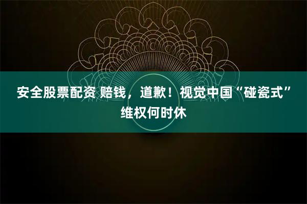 安全股票配资 赔钱，道歉！视觉中国“碰瓷式”维权何时休