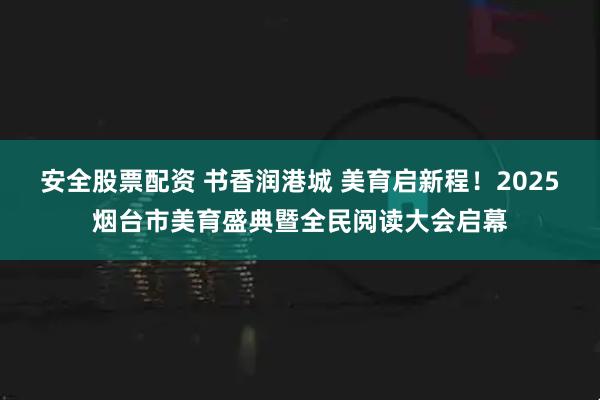 安全股票配资 书香润港城 美育启新程！2025烟台市美育盛典暨全民阅读大会启幕
