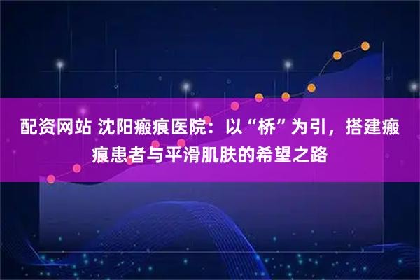 配资网站 沈阳瘢痕医院：以“桥”为引，搭建瘢痕患者与平滑肌肤的希望之路