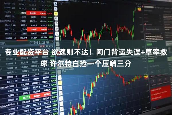 专业配资平台 欲速则不达！阿门背运失误+草率救球 许尔特白捡一个压哨三分