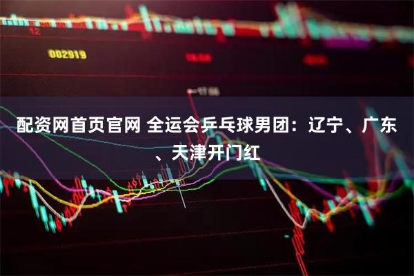配资网首页官网 全运会乒乓球男团：辽宁、广东、天津开门红