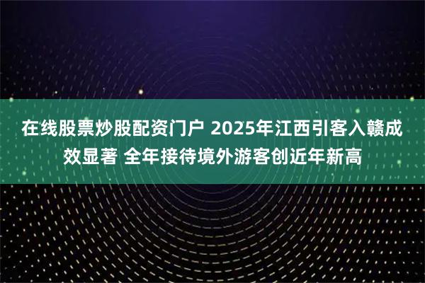 在线股票炒股配资门户 2025年江西引客入赣成效显著 全年接待境外游客创近年新高