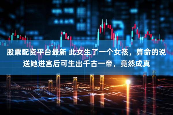 股票配资平台最新 此女生了一个女孩，算命的说送她进宫后可生出千古一帝，竟然成真