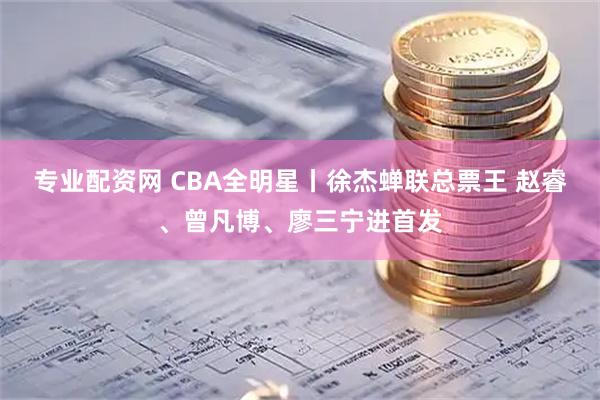 专业配资网 CBA全明星丨徐杰蝉联总票王 赵睿、曾凡博、廖三宁进首发