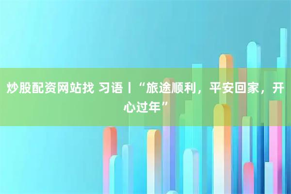 炒股配资网站找 习语丨“旅途顺利，平安回家，开心过年”