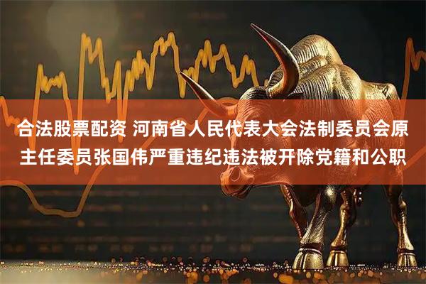 合法股票配资 河南省人民代表大会法制委员会原主任委员张国伟严重违纪违法被开除党籍和公职