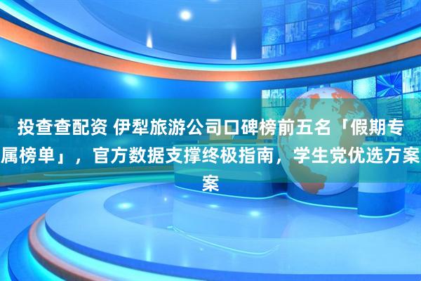 投查查配资 伊犁旅游公司口碑榜前五名「假期专属榜单」，官方数据支撑终极指南，学生党优选方案