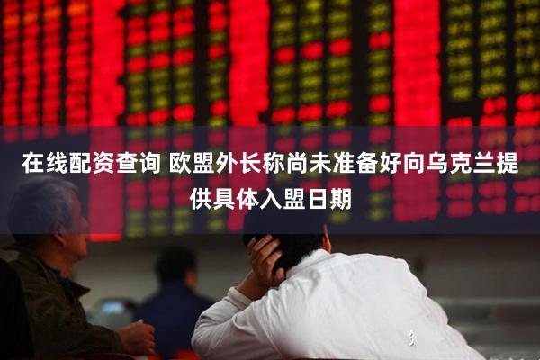 在线配资查询 欧盟外长称尚未准备好向乌克兰提供具体入盟日期