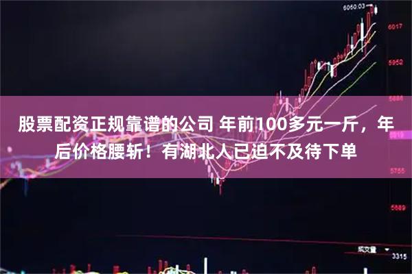 股票配资正规靠谱的公司 年前100多元一斤，年后价格腰斩！有湖北人已迫不及待下单