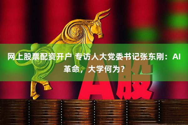网上股票配资开户 专访人大党委书记张东刚：AI革命，大学何为？