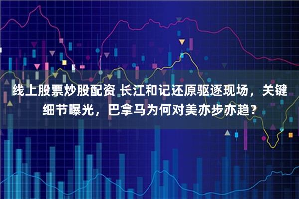 线上股票炒股配资 长江和记还原驱逐现场，关键细节曝光，巴拿马为何对美亦步亦趋？