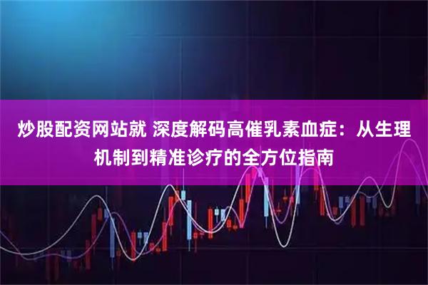 炒股配资网站就 深度解码高催乳素血症：从生理机制到精准诊疗的全方位指南