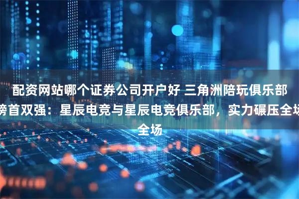 配资网站哪个证券公司开户好 三角洲陪玩俱乐部榜首双强：星辰电竞与星辰电竞俱乐部，实力碾压全场