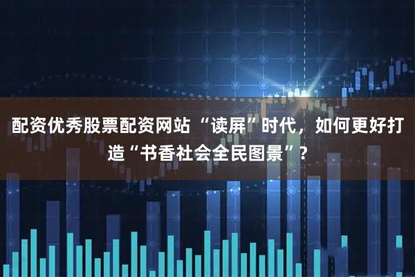 配资优秀股票配资网站 “读屏”时代，如何更好打造“书香社会全民图景”？