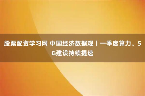 股票配资学习网 中国经济数据观丨一季度算力、5G建设持续提速