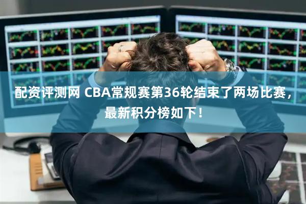 配资评测网 CBA常规赛第36轮结束了两场比赛，最新积分榜如下！
