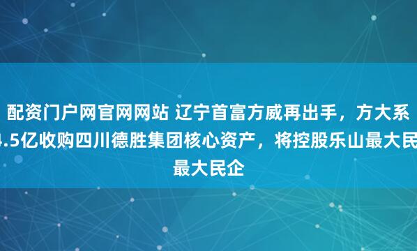 配资门户网官网网站 辽宁首富方威再出手，方大系24.5亿收购四川德胜集团核心资产，将控股乐山最大民企