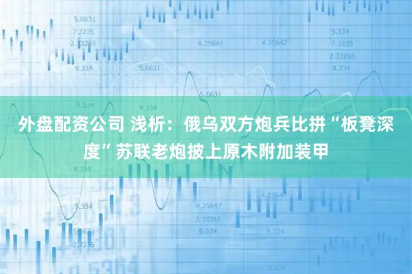 外盘配资公司 浅析：俄乌双方炮兵比拼“板凳深度”苏联老炮披上原木附加装甲