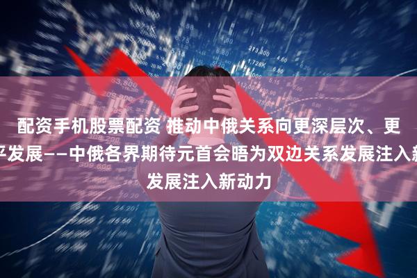 配资手机股票配资 推动中俄关系向更深层次、更高水平发展——中俄各界期待元首会晤为双边关系发展注入新动力