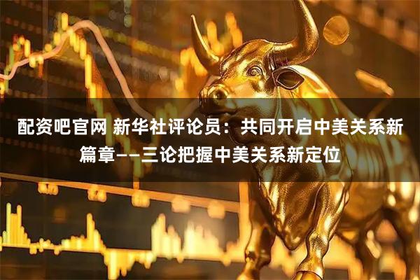 配资吧官网 新华社评论员：共同开启中美关系新篇章——三论把握中美关系新定位