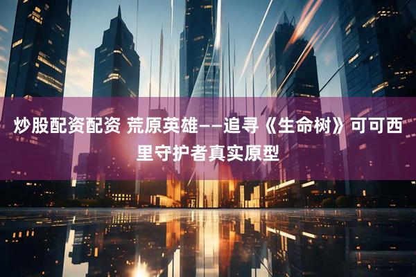 炒股配资配资 荒原英雄——追寻《生命树》可可西里守护者真实原型