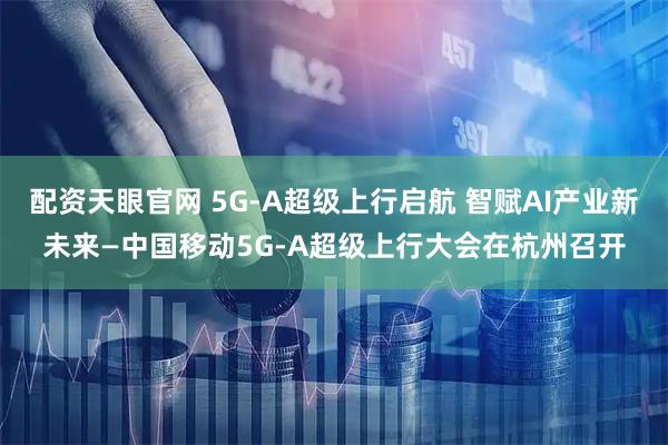 配资天眼官网 5G-A超级上行启航 智赋AI产业新未来—中国移动5G-A超级上行大会在杭州召开