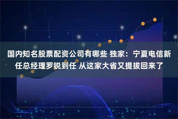 国内知名股票配资公司有哪些 独家：宁夏电信新任总经理罗锐到任 从这家大省又提拔回来了