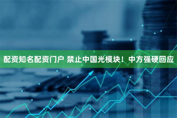 配资知名配资门户 禁止中国光模块！中方强硬回应