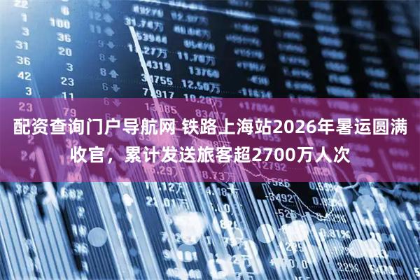 配资查询门户导航网 铁路上海站2026年暑运圆满收官，累计发送旅客超2700万人次